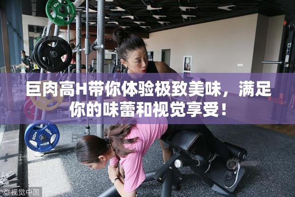 巨肉高H带你体验极致美味，满足你的味蕾和视觉享受！