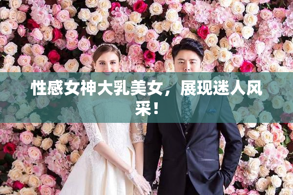 性感女神大乳美女，展现迷人风采！