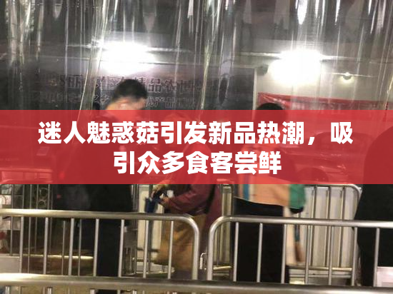 迷人魅惑菇引发新品热潮，吸引众多食客尝鲜