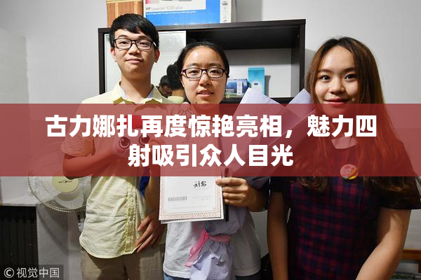 古力娜扎再度惊艳亮相，魅力四射吸引众人目光