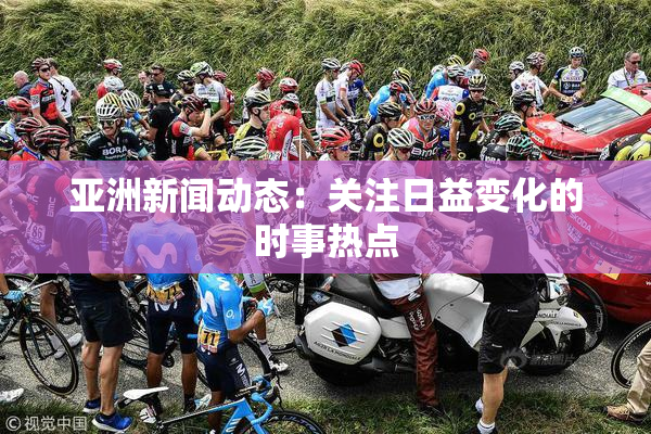亚洲新闻动态：关注日益变化的时事热点