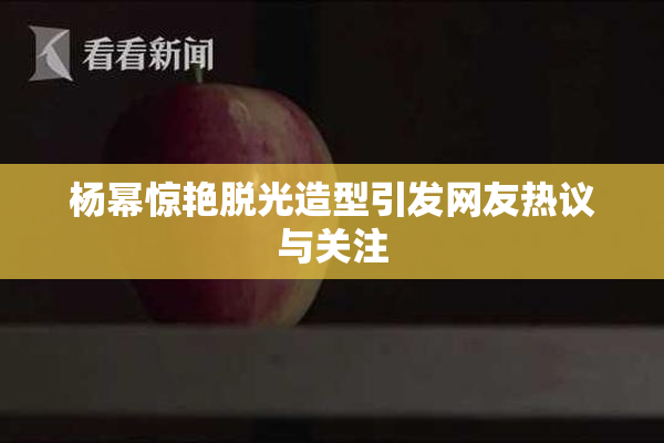 杨幂惊艳脱光造型引发网友热议与关注