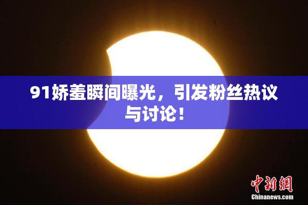 91娇羞瞬间曝光，引发粉丝热议与讨论！