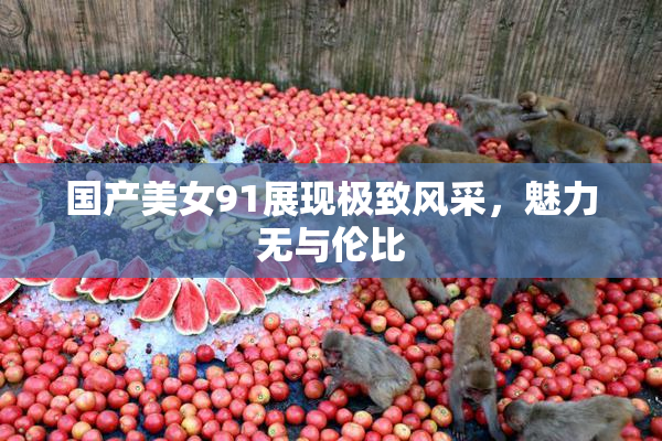 国产美女91展现极致风采，魅力无与伦比