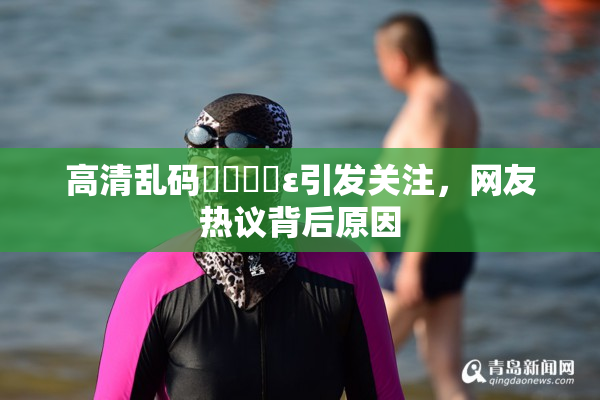 高清乱码❌‌❌‌ε引发关注，网友热议背后原因