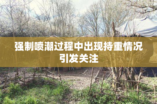 强制喷潮过程中出现持重情况引发关注