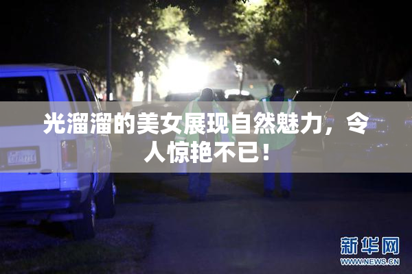 光溜溜的美女展现自然魅力，令人惊艳不已！