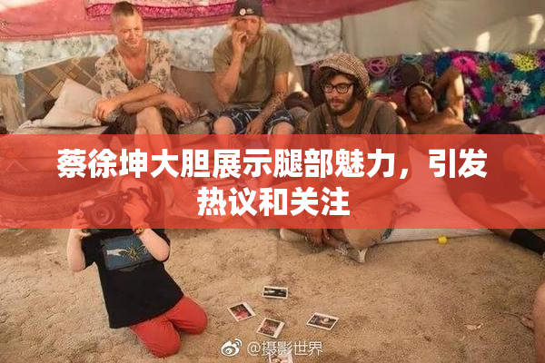 蔡徐坤大胆展示腿部魅力，引发热议和关注