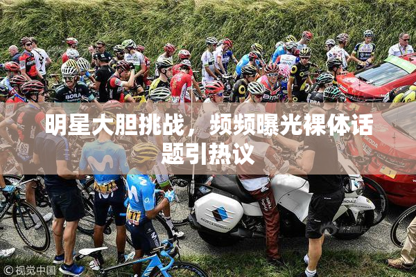 明星大胆挑战，频频曝光裸体话题引热议