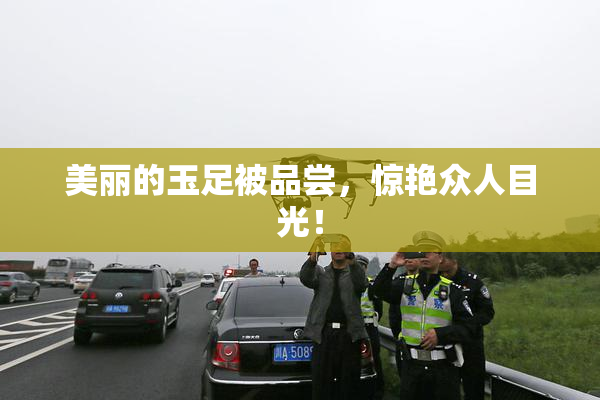 美丽的玉足被品尝，惊艳众人目光！