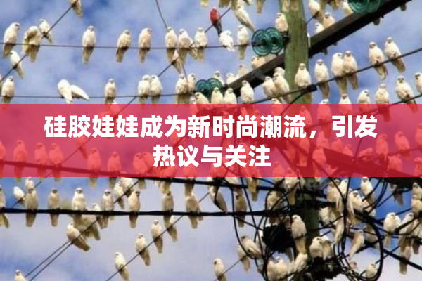 硅胶娃娃成为新时尚潮流，引发热议与关注