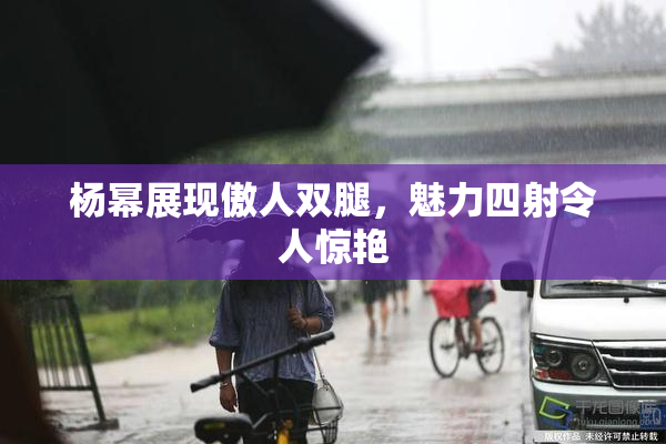 杨幂展现傲人双腿，魅力四射令人惊艳