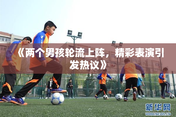 《两个男孩轮流上阵，精彩表演引发热议》