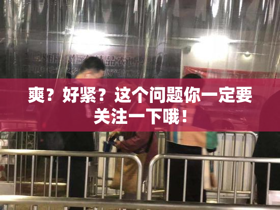 爽？好紧？这个问题你一定要关注一下哦！