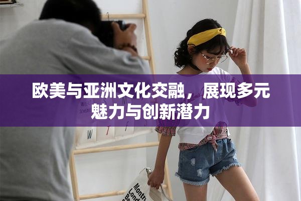 欧美与亚洲文化交融，展现多元魅力与创新潜力