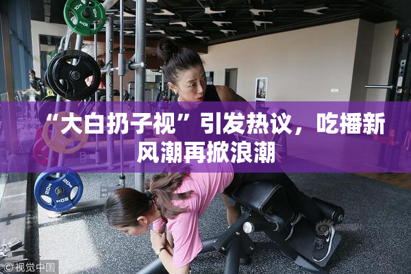 “大白扔子视”引发热议，吃播新风潮再掀浪潮