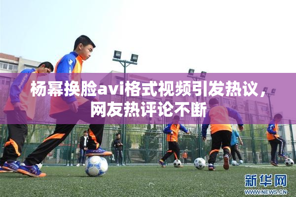 杨幂换脸avi格式视频引发热议，网友热评论不断
