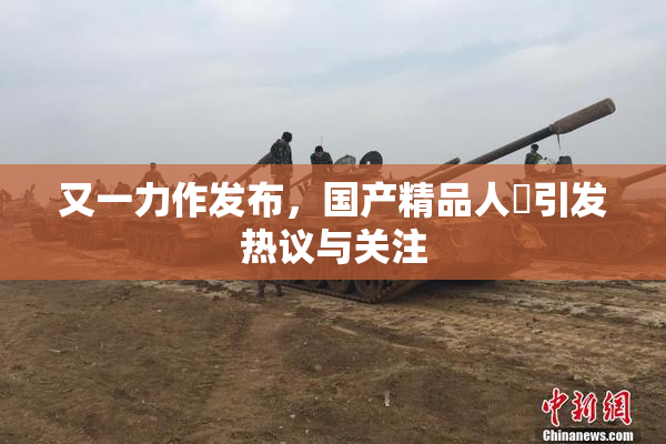 又一力作发布，国产精品人獸引发热议与关注