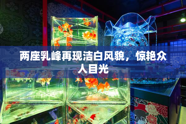 两座乳峰再现洁白风貌，惊艳众人目光