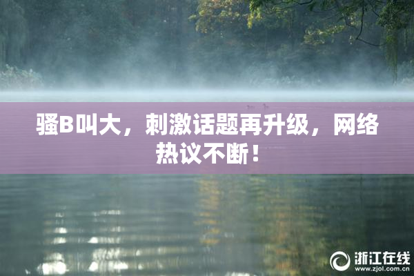 骚B叫大，刺激话题再升级，网络热议不断！