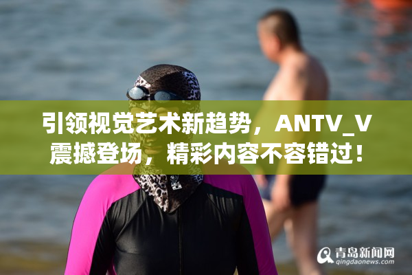 引领视觉艺术新趋势，ANTV_V震撼登场，精彩内容不容错过！