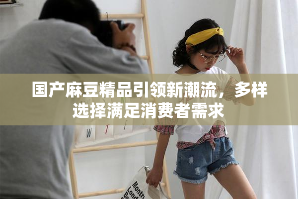 国产麻豆精品引领新潮流，多样选择满足消费者需求