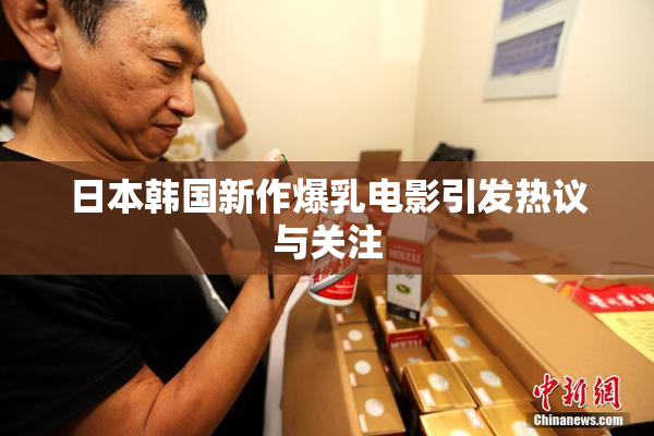 日本韩国新作爆乳电影引发热议与关注