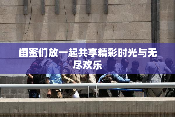 闺蜜们放一起共享精彩时光与无尽欢乐