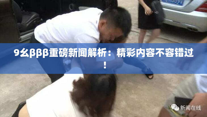 9幺βββ重磅新闻解析：精彩内容不容错过！