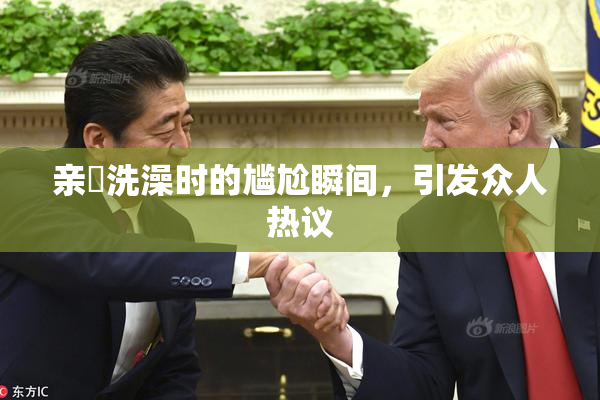 亲妺洗澡时的尴尬瞬间，引发众人热议