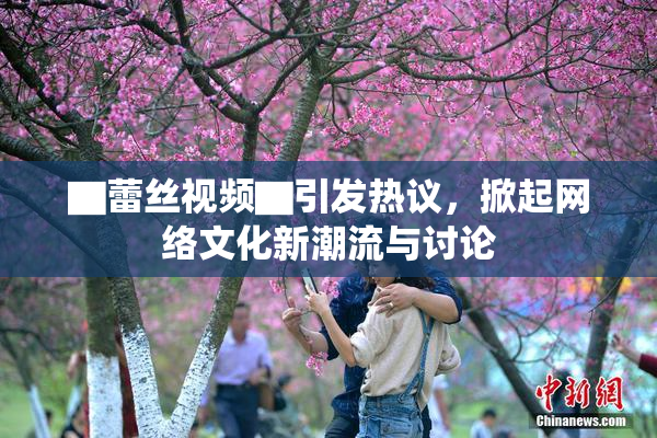 ▇蕾丝视频▇引发热议，掀起网络文化新潮流与讨论