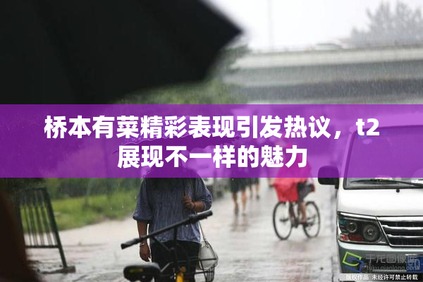 桥本有菜精彩表现引发热议，t2展现不一样的魅力
