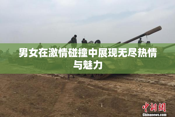 男女在激情碰撞中展现无尽热情与魅力