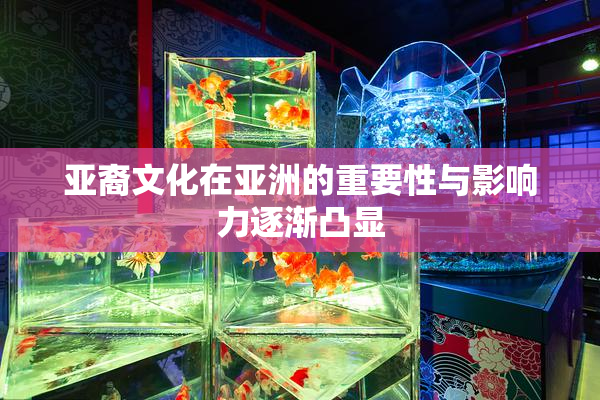 亚裔文化在亚洲的重要性与影响力逐渐凸显