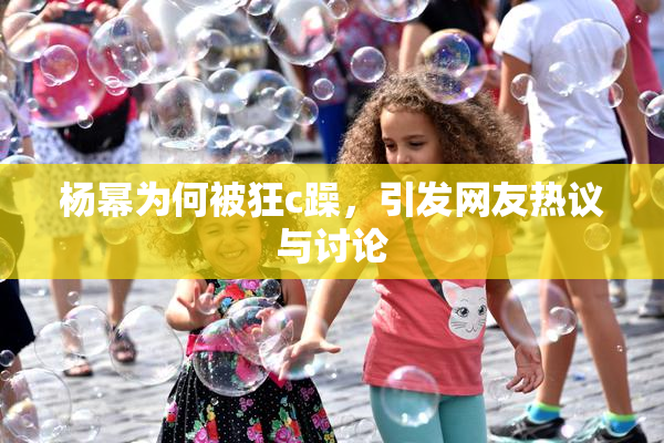 杨幂为何被狂c躁，引发网友热议与讨论