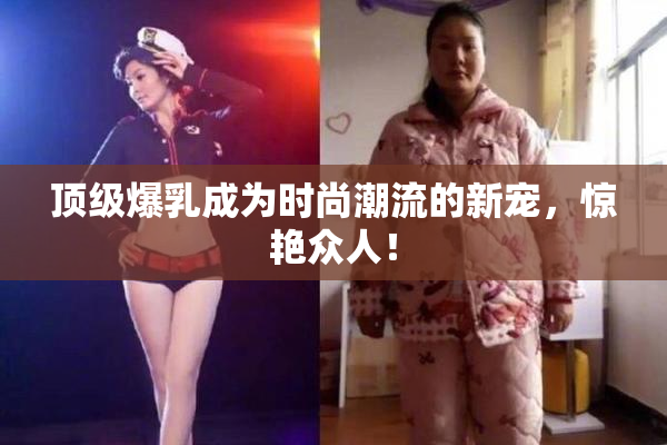 顶级爆乳成为时尚潮流的新宠，惊艳众人！