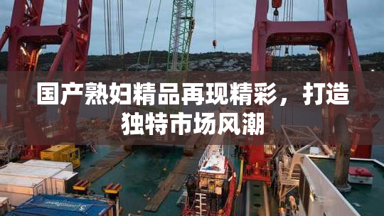 国产熟妇精品再现精彩，打造独特市场风潮