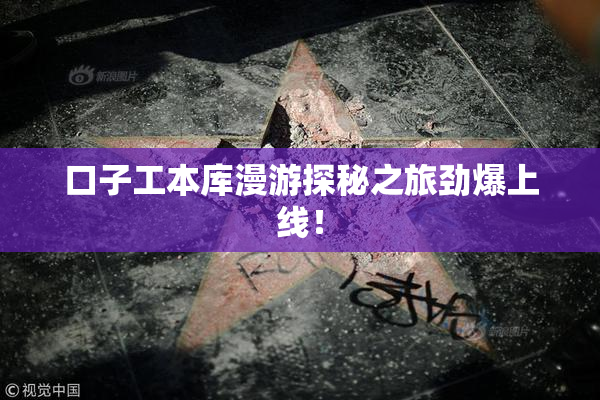 口子工本库漫游探秘之旅劲爆上线！