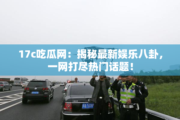 17c吃瓜网：揭秘最新娱乐八卦，一网打尽热门话题！