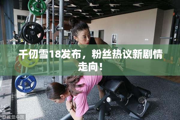 千仞雪18发布，粉丝热议新剧情走向！