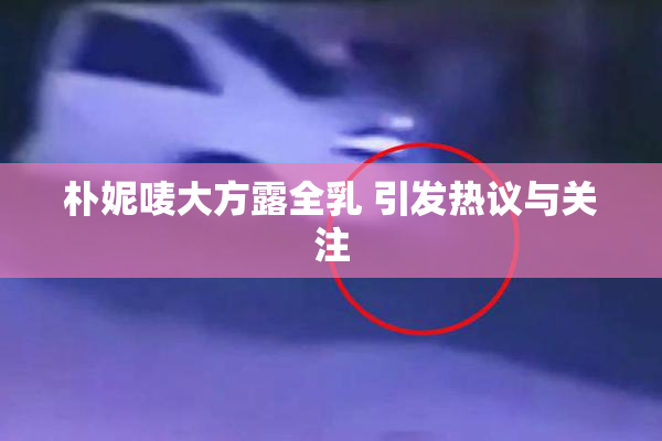 朴妮唛大方露全乳 引发热议与关注