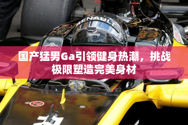 国产猛男Ga引领健身热潮，挑战极限塑造完美身材