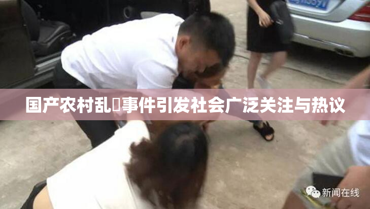 国产农村乱婬事件引发社会广泛关注与热议