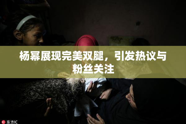 杨幂展现完美双腿，引发热议与粉丝关注