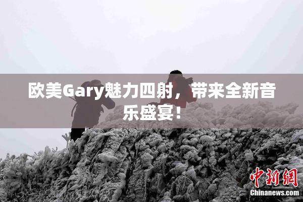 欧美Gary魅力四射，带来全新音乐盛宴！