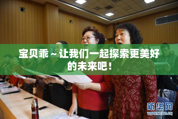 宝贝乖～让我们一起探索更美好的未来吧！