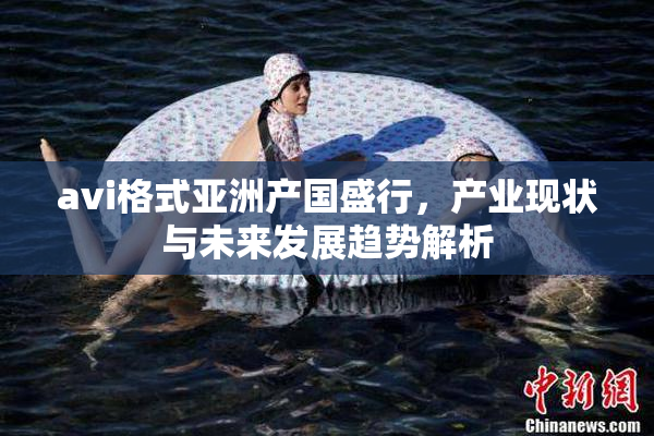 avi格式亚洲产国盛行，产业现状与未来发展趋势解析