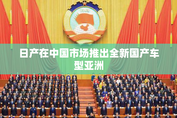 日产在中国市场推出全新国产车型亚洲