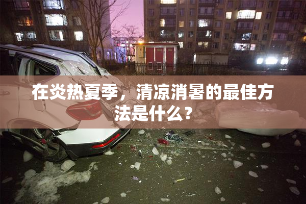 在炎热夏季，清凉消暑的最佳方法是什么？