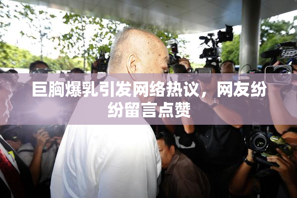 巨胸爆乳引发网络热议，网友纷纷留言点赞
